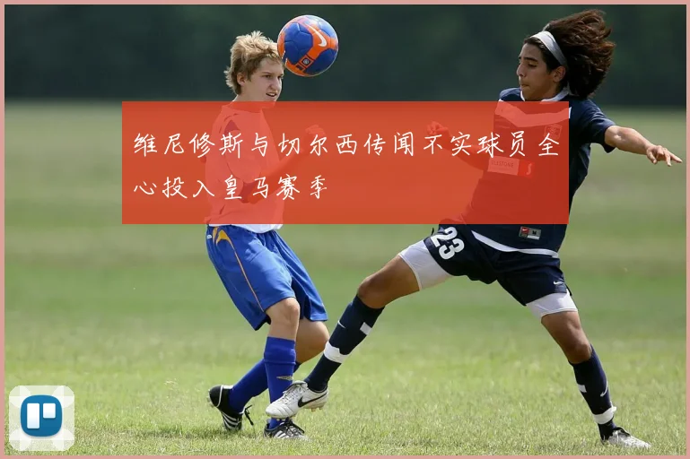 维尼修斯与切尔西传闻不实球员全心投入皇马赛季