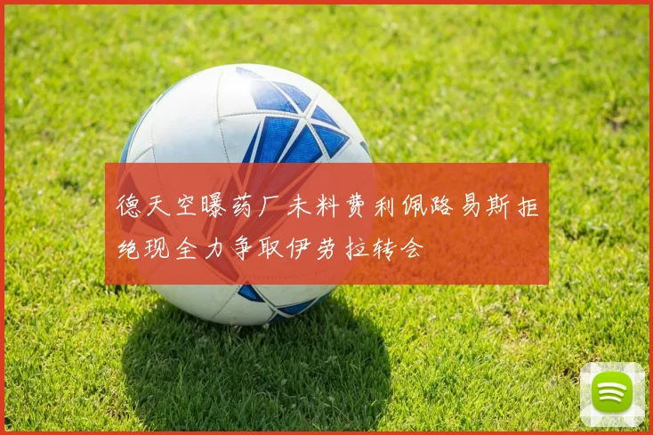 德天空曝药厂未料费利佩路易斯拒绝现全力争取伊劳拉转会