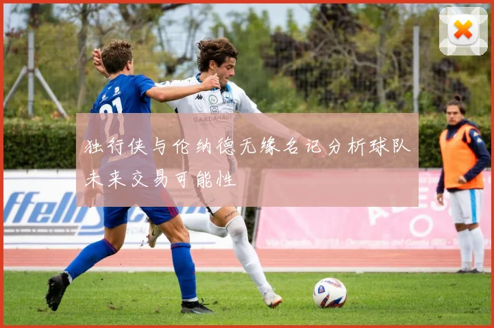 独行侠与伦纳德无缘名记分析球队未来交易可能性