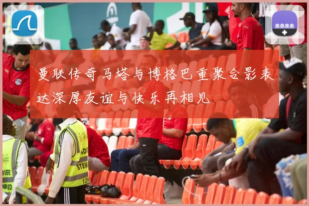 曼联传奇马塔与博格巴重聚合影表达深厚友谊与快乐再相见