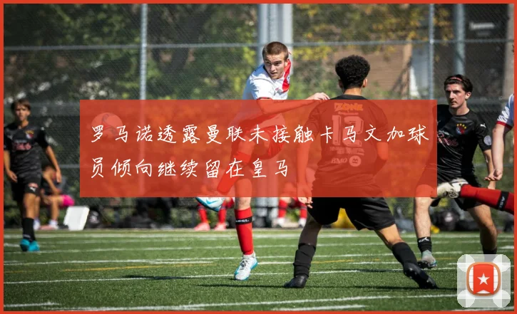 罗马诺透露曼联未接触卡马文加球员倾向继续留在皇马