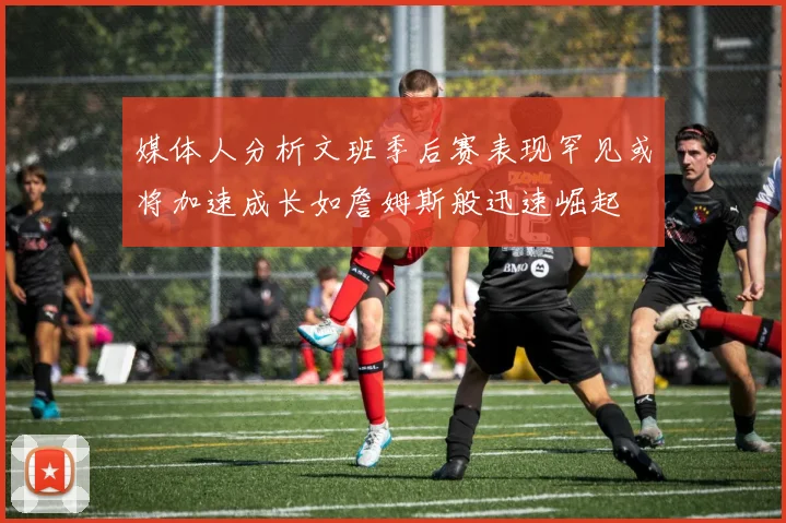 媒体人分析文班季后赛表现罕见或将加速成长如詹姆斯般迅速崛起