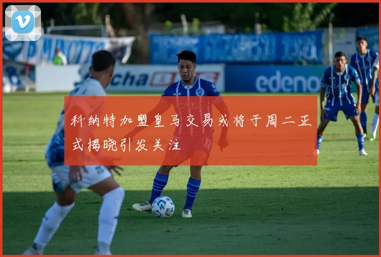科纳特加盟皇马交易或将于周二正式揭晓引发关注