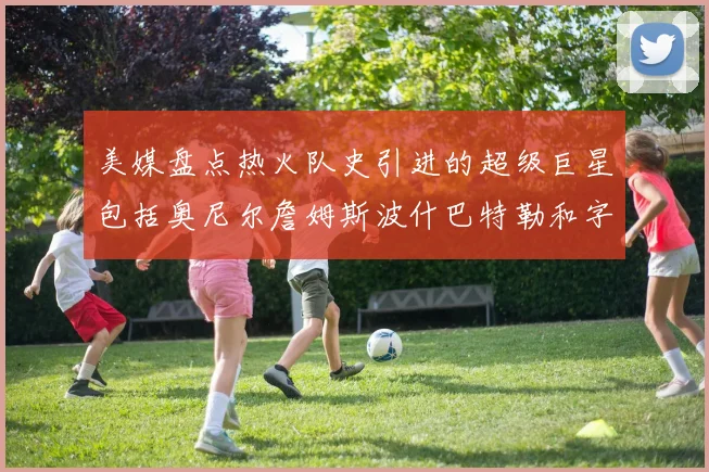 美媒盘点热火队史引进的超级巨星包括奥尼尔詹姆斯波什巴特勒和字母哥