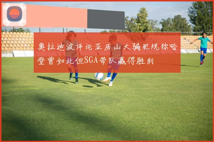 奥拉迪波评论亚历山大骗犯规称哈登曾如此但SGA带队赢得胜利