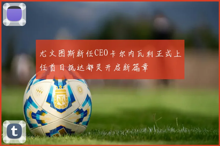 尤文图斯新任CEO卡尔内瓦利正式上任首日抵达都灵开启新篇章
