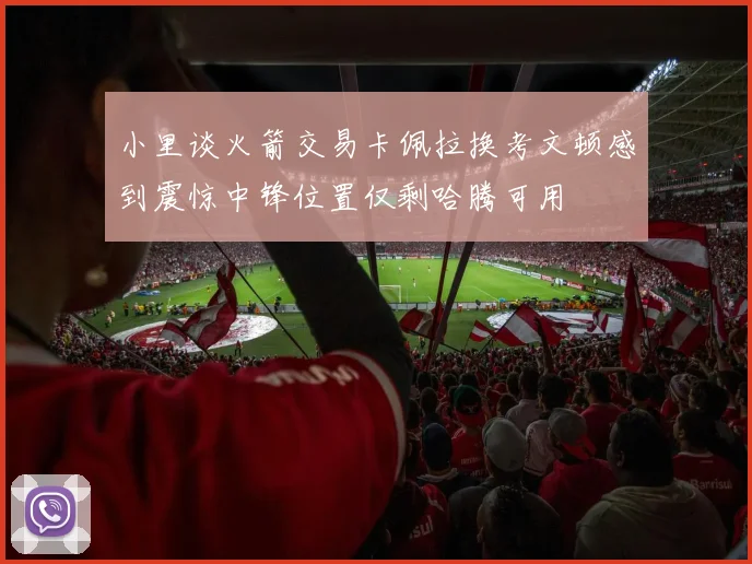 小里谈火箭交易卡佩拉换考文顿感到震惊中锋位置仅剩哈腾可用