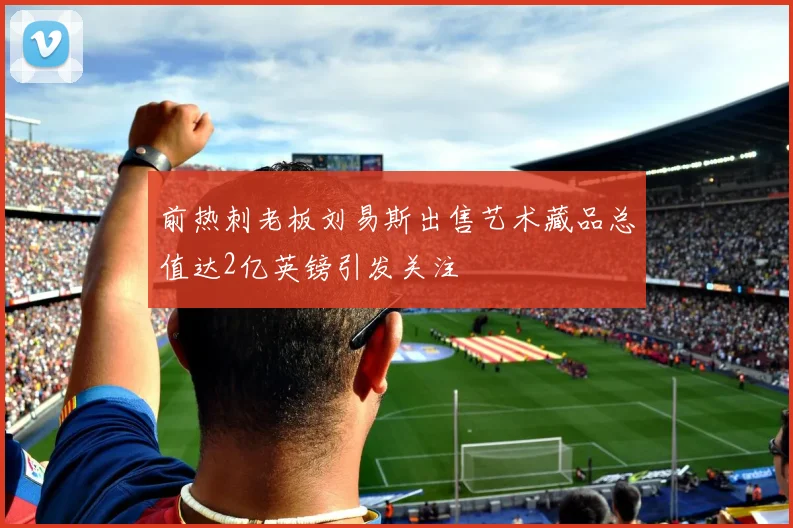 前热刺老板刘易斯出售艺术藏品总值达2亿英镑引发关注