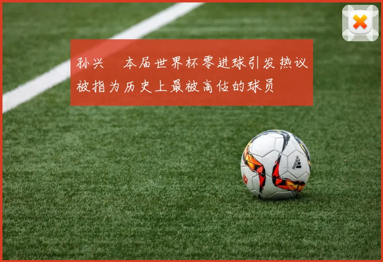 孙兴慜本届世界杯零进球引发热议被指为历史上最被高估的球员