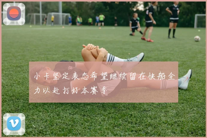 小卡坚定表态希望继续留在快船全力以赴打好本赛季