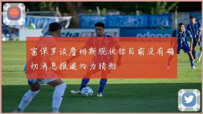 富保罗谈詹姆斯现状称目前没有确切消息报道均为猜测