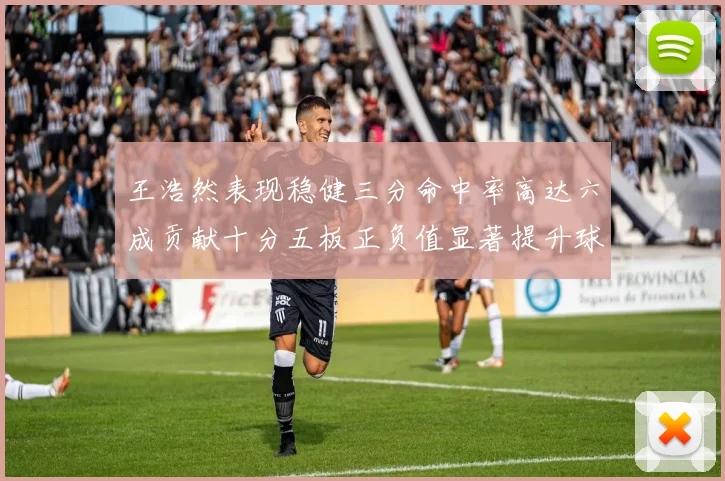 王浩然表现稳健三分命中率高达六成贡献十分五板正负值显著提升球队表现