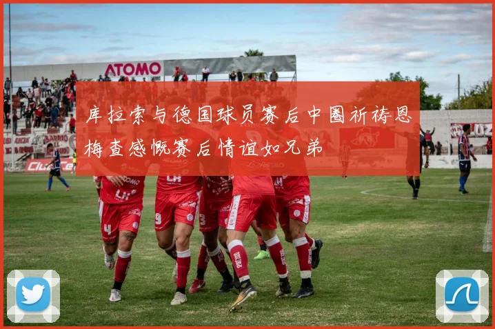 库拉索与德国球员赛后中圈祈祷恩梅查感慨赛后情谊如兄弟