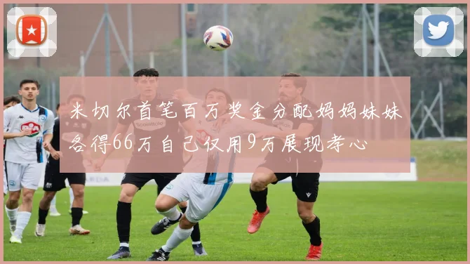 米切尔首笔百万奖金分配妈妈妹妹各得66万自己仅用9万展现孝心