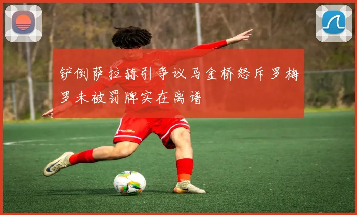 铲倒萨拉赫引争议马金桥怒斥罗梅罗未被罚牌实在离谱