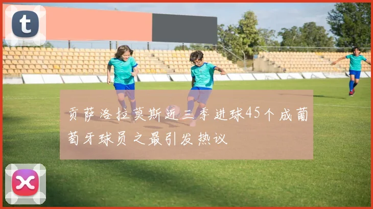 贡萨洛拉莫斯近三季进球45个成葡萄牙球员之最引发热议