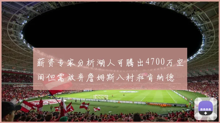薪资专家分析湖人可腾出4700万空间但需放弃詹姆斯八村和肯纳德