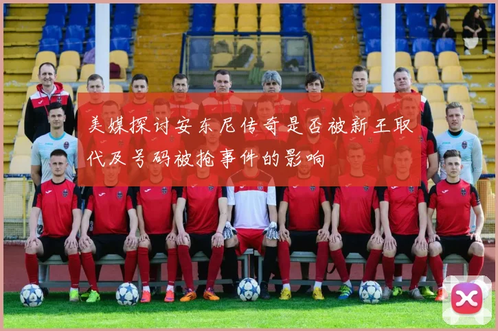美媒探讨安东尼传奇是否被新王取代及号码被抢事件的影响