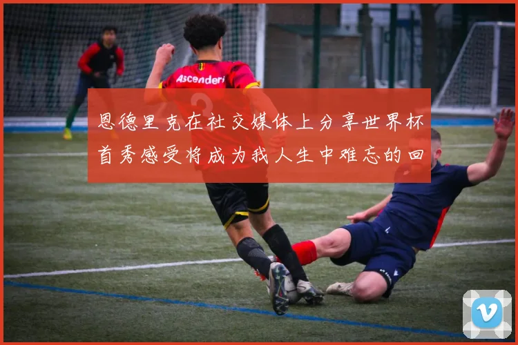 恩德里克在社交媒体上分享世界杯首秀感受将成为我人生中难忘的回忆