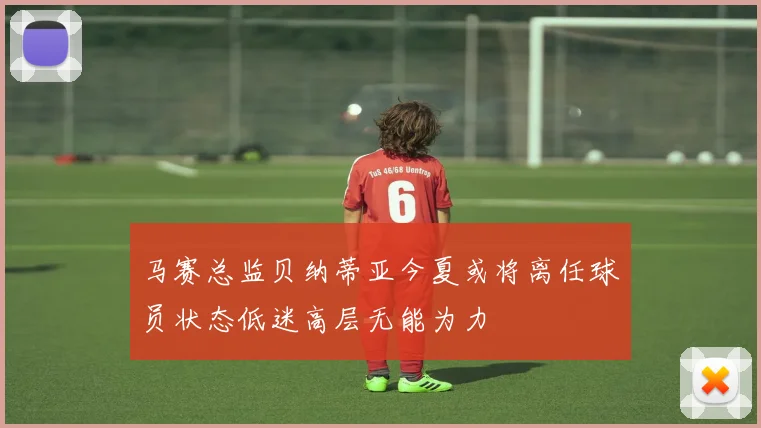 马赛总监贝纳蒂亚今夏或将离任球员状态低迷高层无能为力